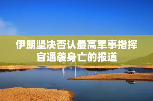 伊朗坚决否认最高军事指挥官遇袭身亡的报道