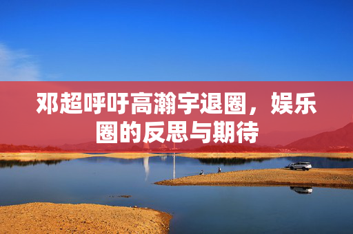 邓超呼吁高瀚宇退圈，娱乐圈的反思与期待