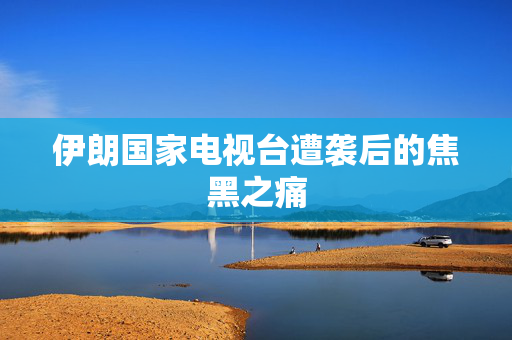 伊朗国家电视台遭袭后的焦黑之痛
