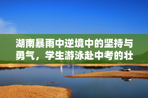 湖南暴雨中逆境中的坚持与勇气，学生游泳赴中考的壮举