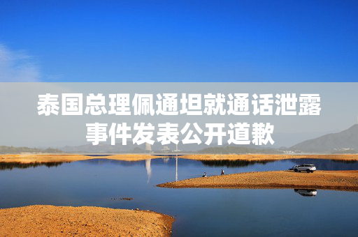 泰国总理佩通坦就通话泄露事件发表公开道歉