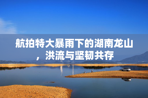 航拍特大暴雨下的湖南龙山，洪流与坚韧共存