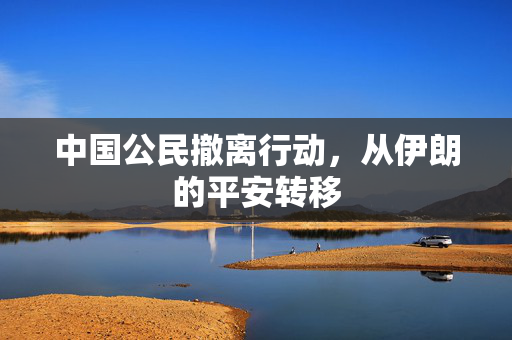 中国公民撤离行动，从伊朗的平安转移