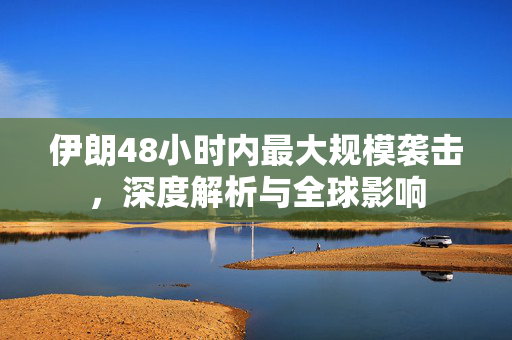 伊朗48小时内最大规模袭击，深度解析与全球影响