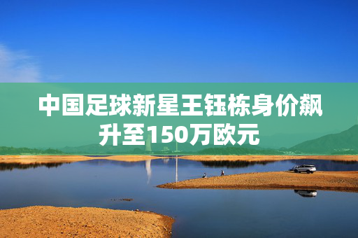中国足球新星王钰栋身价飙升至150万欧元