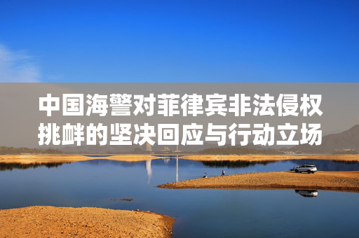 中国海警对菲律宾非法侵权挑衅的坚决回应与行动立场