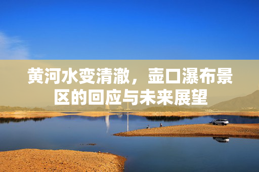黄河水变清澈，壶口瀑布景区的回应与未来展望