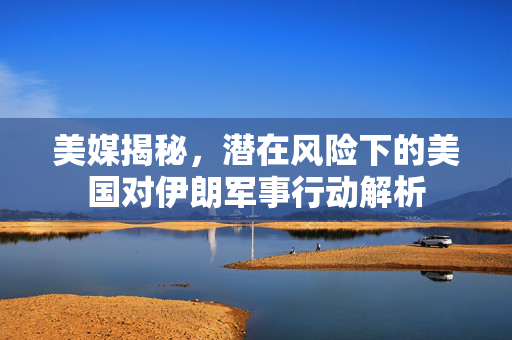美媒揭秘，潜在风险下的美国对伊朗军事行动解析
