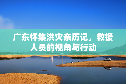 广东怀集洪灾亲历记，救援人员的视角与行动