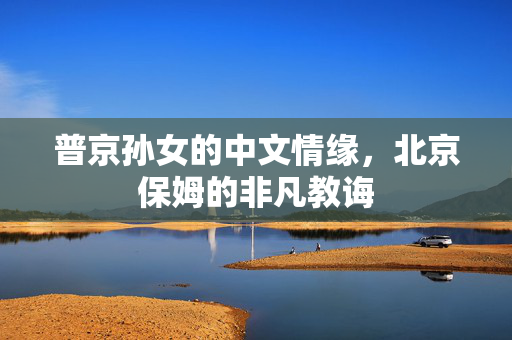 普京孙女的中文情缘，北京保姆的非凡教诲
