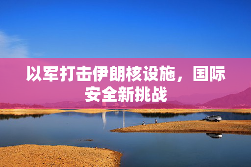 以军打击伊朗核设施，国际安全新挑战