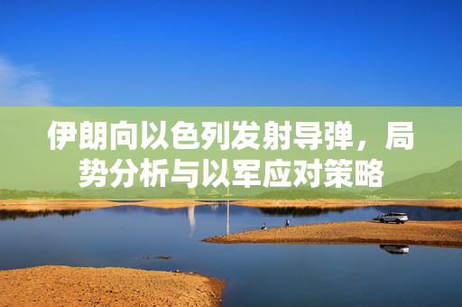 伊朗向以色列发射导弹，局势分析与以军应对策略