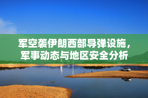 军空袭伊朗西部导弹设施，军事动态与地区安全分析