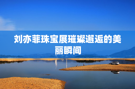 刘亦菲珠宝展璀璨邂逅的美丽瞬间