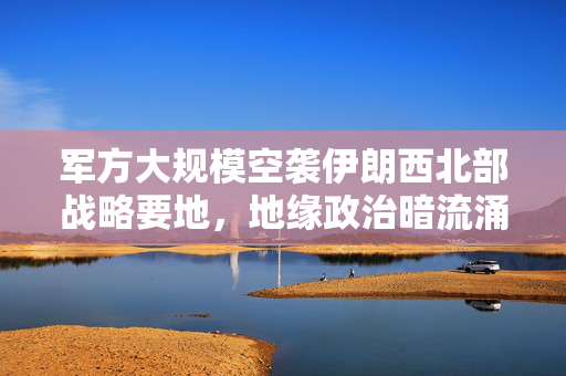 军方大规模空袭伊朗西北部战略要地，地缘政治暗流涌动