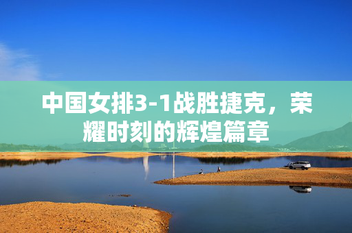 中国女排3-1战胜捷克，荣耀时刻的辉煌篇章