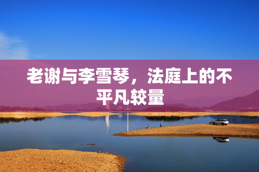 老谢与李雪琴，法庭上的不平凡较量