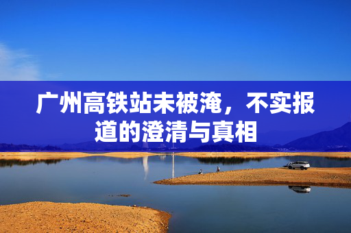 广州高铁站未被淹，不实报道的澄清与真相