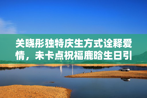 关晓彤独特庆生方式诠释爱情，未卡点祝福鹿晗生日引发热议