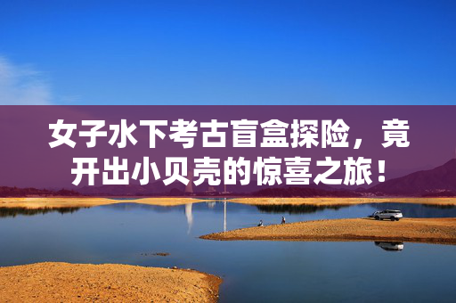 女子水下考古盲盒探险，竟开出小贝壳的惊喜之旅！
