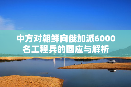 中方对朝鲜向俄加派6000名工程兵的回应与解析
