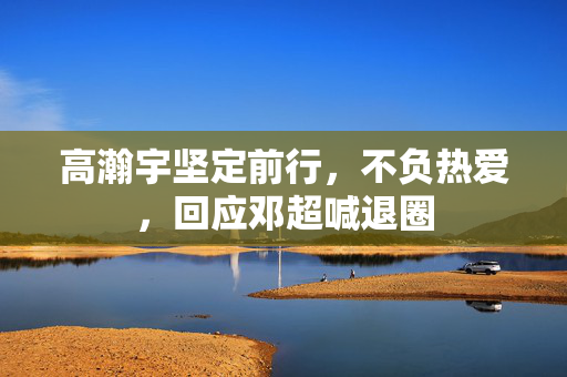 高瀚宇坚定前行，不负热爱，回应邓超喊退圈