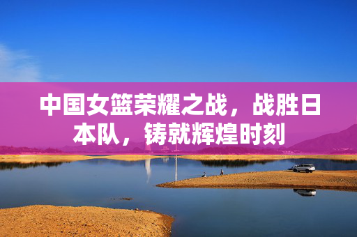 中国女篮荣耀之战，战胜日本队，铸就辉煌时刻