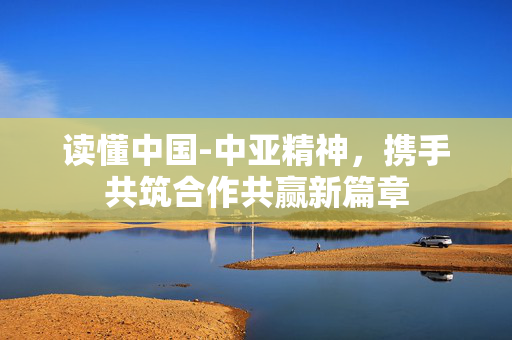 读懂中国-中亚精神，携手共筑合作共赢新篇章