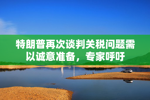 特朗普再次谈判关税问题需以诚意准备，专家呼吁