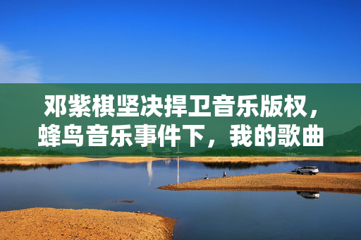 邓紫棋坚决捍卫音乐版权，蜂鸟音乐事件下，我的歌曲绝不下架