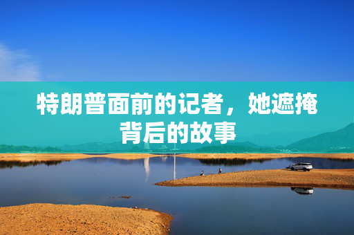 特朗普面前的记者，她遮掩背后的故事