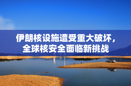 伊朗核设施遭受重大破坏，全球核安全面临新挑战