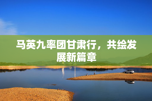 马英九率团甘肃行，共绘发展新篇章