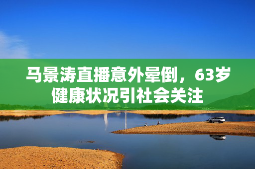 马景涛直播意外晕倒，63岁健康状况引社会关注