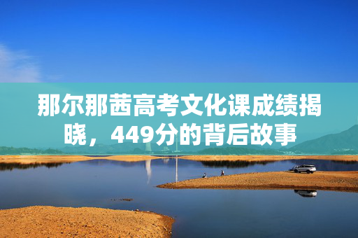 那尔那茜高考文化课成绩揭晓，449分的背后故事