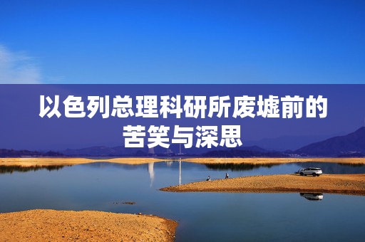 以色列总理科研所废墟前的苦笑与深思
