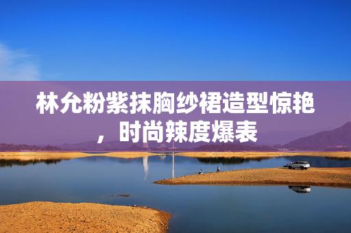 林允粉紫抹胸纱裙造型惊艳，时尚辣度爆表