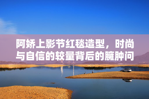 阿娇上影节红毯造型，时尚与自信的较量背后的臃肿问题