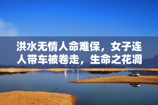 洪水无情人命难保，女子连人带车被卷走，生命之花凋谢