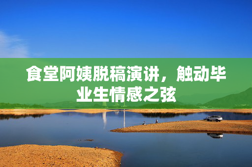 食堂阿姨脱稿演讲，触动毕业生情感之弦