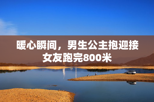 暖心瞬间，男生公主抱迎接女友跑完800米