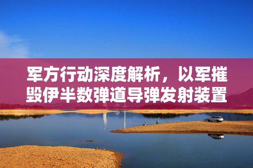 军方行动深度解析，以军摧毁伊半数弹道导弹发射装置