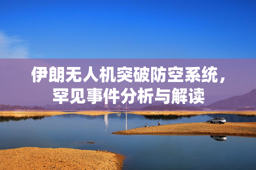 伊朗无人机突破防空系统，罕见事件分析与解读