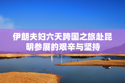 伊朗夫妇六天跨国之旅赴昆明参展的艰辛与坚持