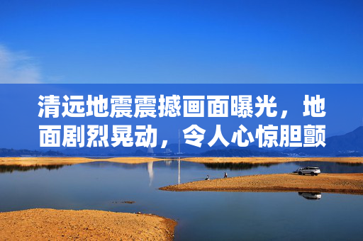 清远地震震撼画面曝光，地面剧烈晃动，令人心惊胆颤