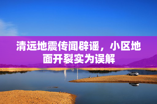 清远地震传闻辟谣，小区地面开裂实为误解