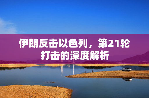 伊朗反击以色列，第21轮打击的深度解析