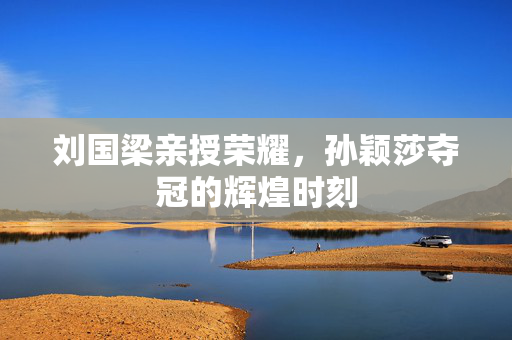 刘国梁亲授荣耀，孙颖莎夺冠的辉煌时刻