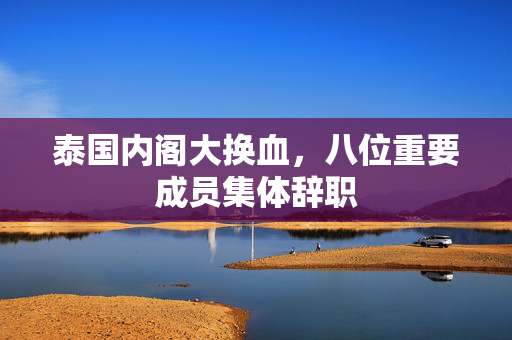 泰国内阁大换血，八位重要成员集体辞职