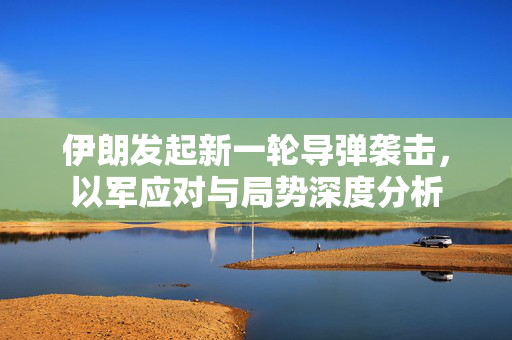 伊朗发起新一轮导弹袭击，以军应对与局势深度分析
